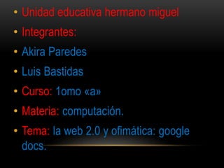 • Unidad educativa hermano miguel
• Integrantes:
• Akira Paredes
• Luis Bastidas
• Curso: 1omo «a»
• Materia: computación.
• Tema: la web 2.0 y ofimática: google
docs.
 
