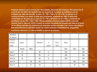 Podemos observar que la venta es por 150 unidades, del primer lote tomamos 100 al precio de 10 y los 50 que nos faltan del siguiente lote con el precio de 14, ambos se multiplican por las unidades que salen del almacén, es decir, 10 * 100 = 1000 y 14 * 50 = 700, se colocan en la columna de Haber y se restan al saldo que ya teníamos, quedando así 1900. El saldo está conformado por 50 piezas de un costo de 14 = 700 y 100 piezas de 12 = 1200, si sumamos las cantidades nos da 700 + 1200 = 1900. Últimas entradas, primeras salidas (UEPS) o lote más reciente (Last in, last out), (LIFO). Cuando se evalúan las salidas del almacén con base en el costo de las últimas entradas las existencias de materiales quedan valoradas a los costos más antiguos. Este procedimiento es aplicable cuando los costos aumentan constantemente, asegurando inventarios inferiores a su valor promedio en épocas de inflación.   