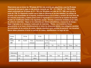 Observemos que se toman las 100 piezas del lote más reciente que adquirimos y que las 50 piezas restantes del lote que le sigue al más reciente, tomando así: 100 * 12 = 1200 50 * 14 = 700 El saldo estará conformado por 50 piezas de 14 = 700 y de 100 piezas con valor de 10 = 1000, que nos da la suma de 1700. Es importante recalcar que el saldo es diferente en los tres métodos y se utilizan de acuerdo a las necesidades de la empresa. Inventarios físicos Es el conteo y revisión del nivel físico de los artículos producidos y materia prima contra lo registrado en el control de las tarjetas de almacén. Pueden ser modificados debido a las siguientes causas: • Errores u omisiones anotadas en los vales de salida de materiales. • Bajas en los materiales por efectos atmosféricos o transcurso de tiempo. • Bajas originadas en el manipuleo inadecuado de materiales. • Robos. Los inventarios físicos generalmente no se hacen simultáneamente en todos los almacenes debido a que obligaría a paralizar las actividades de los centros de costos, además absorbería gran cantidad de personal. Los recuentos físicos deben planearse al iniciar un periodo de costos, repartiéndose a lo largo del año.  