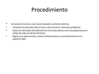 Procedimiento *  Se conecta el circuito a una fuente de poder o corriente eléctrica. Introduce los electrodos del circuito a cada una de los materiales problemas. Coloca los electrodos del voltímetro en el circuito abierto, este nos proporcionará el voltaje de cada uno de los alimentos. Registra tus observaciones y datos cualitativamente y cuantitativamente en la siguiente tabla. 