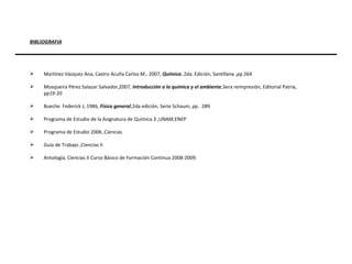 BIBLIOGRAFIA Martínez Vázquez Ana, Castro Acuña Carlos M., 2007,  Química , 2da. Edición, Santillana ,pp 264 Mosqueira Pérez Salazar Salvador,2007,  Introducción a la química y el ambiente ,3era reimpresión, Editorial Patria,  pp19-20 Bueche  Federick J, 1986,  Física general ,2da edición, Serie Schaum, pp.  289 Programa de Estudio de la Asignatura de Química 3 ,UNAM,ENEP Programa de Estudio 2006 ,Ciencias Guía de Trabajo ,Ciencias II Antología, Ciencias II Curso Básico de Formación Continua 2008-2009. 