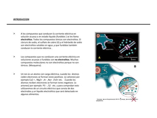 INTRODUCCION A los compuestos que conducen la corriente eléctrica en solución acuosa o en estado líquido   (fundidos ) se les llama  electrolitos . Todos los compuestos iónicos son electrolitos. El cloruro de sodio, el sulfato de cobre (II) y el hidróxido de sodio son electrolitos solubles en agua ,y que fundidos también conducen la corriente eléctrica . Los compuestos que no conducen una corriente eléctrica en soluciones acuosas o fundidos son  no electrolitos . Muchos compuestos moleculares no son electrolitos porque no son iónicos. (Mosqueira). Un ion es un atomo con carga eléctrica, cuando los  átomos ceden electrones se forman iones positivos  (o cationes) por ejemplo Ca2 + , Mg2+  ,K+  ,Na+  ,Fe3+ etc.  .Cuando los átomos reciben electrones se forman iones negativos  (o aniones) por ejemplo  P3 - , S2-  etc. y para comprobar esto utilizaremos de un circuito eléctrico que consta de dos electrodos y un liquido electrolítico que será detectado en algunos alimentos. 