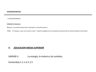 APLICACIÓN PRÁCTICA I . EDUCACION BASICA CIENCIAS III ( Química) Bloque III. La transformación de los materiales: La reacción química. TEMA:  3. Proyectos. ¿que me conviene comer?­. Aporte energético de los compuestos químicos de los alimento balance nutrimental . EDUCACION MEDIA SUPERIOR UNIDAD 1: La energía, la materia y los cambios. Contenidos:1.1.1 al 1.1.5  