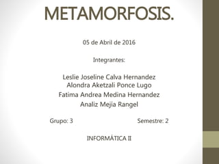 METAMORFOSIS.
05 de Abril de 2016
Integrantes:
Leslie Joseline Calva Hernandez
Alondra Aketzali Ponce Lugo
Fatima Andrea Medina Hernandez
Analiz Mejía Rangel
Grupo: 3 Semestre: 2
INFORMÁTICA II
 