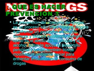 ¿ QUE ES HACER
PREVENCION ?
 La prevención del consumo de drogas,
  es un proceso educativo Integral dirigido
  a enfrentar un problema a existido
  siempre y seguirá existiendo siempre
  como es el abuso de las drogas y el
  alcohol. Además apoya el desarrollo
  personal y social, también busca
  modificar el ambiente social para
  enfrentar eficazmente el consumo de
  drogas
 