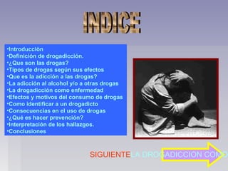 •Introducciòn
•Definición de drogadicción.
•¿Que son las drogas?
•Tipos de drogas según sus efectos
•Que es la adicción a las drogas?
•La adicción al alcohol y/o a otras drogas
•La drogadicción como enfermedad
•Efectos y motivos del consumo de drogas
•Como identificar a un drogadicto
•Consecuencias en el uso de drogas
•¿Qué es hacer prevención?
•Interpretación de los hallazgos.
•Conclusiones



                              SIGUIENTELA DROGADICCION COMO
 
