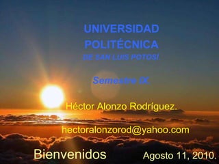 UNIVERSIDAD POLITÉCNICA DE SAN LUIS POTOSÍ . Semestre IX. Héctor Alonzo Rodríguez.   [email_address] Bienvenidos Agosto 11, 2010. 