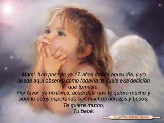 Mami, han pasado ya 17 años desde aquel día, y yo desde aquí observo como todavía te duele esa decisión que tomaste. Por favor, ya no llores, acuérdate que te quiero mucho y aquí te estoy esperando con muchos abrazos y besos. Te quiere mucho, Tu bebé. 