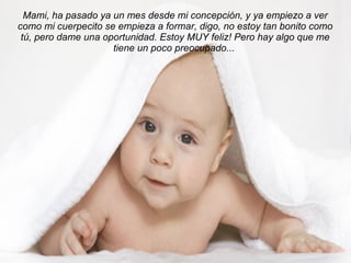 Mami, ha pasado ya un mes desde mi concepción, y ya empiezo a ver como mi cuerpecito se empieza a formar, digo, no estoy tan bonito como tú, pero dame una oportunidad. Estoy MUY feliz! Pero hay algo que me tiene un poco preocupado...   