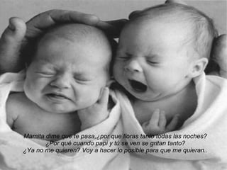 Mamita dime que te pasa,¿por que lloras tanto todas las noches? ¿Por qué cuando papi y tú se ven se gritan tanto? ¿Ya no me quieren? Voy a hacer lo posible para que me quieran.. 