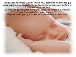 Han pasado ya 3 meses, mami, te noto muy deprimida, no entiendo que pasa, estoy muy confundido. Hoy en la mañana fuimos con el doctor y te hizo una cita para mañana. No entiendo, yo me siento muy bien!!! ¿acaso te sientes mal, mamita? Mami, ya es de día, ¿a donde vamos? Qué pasa, mami ¿por qué lloras? No llores, si no va a pasar nada... 
