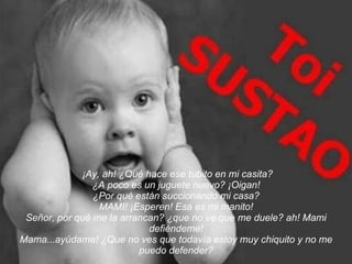   ¡Ay, ah! ¿Qué hace ese tubito en mi casita? ¿A poco es un juguete nuevo? ¡Oigan! ¿Por qué están succionando mi casa? MAMI! ¡Esperen! Esa es mi manito! Señor, por qué me la arrancan? ¿que no ve que me duele? ah! Mami defiéndeme! Mama...ayúdame! ¿Que no ves que todavía estoy muy chiquito y no me puedo defender? 