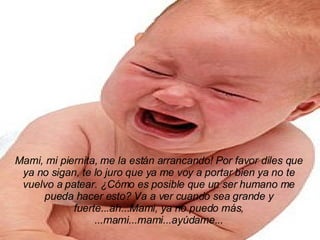 Mami, mi piernita, me la están arrancando! Por favor diles que ya no sigan, te lo juro que ya me voy a portar bien ya no te vuelvo a patear. ¿Cómo es posible que un ser humano me pueda hacer esto? Va a ver cuando sea grande y fuerte...ah...Mami, ya no puedo más, ...mami...mami...ayúdame... 
