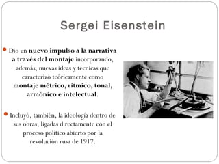 Sergei Eisenstein 
Dio un nuevo impulso a la narrativa 
a través del montaje incorporando, 
además, nuevas ideas y técnicas que 
caracterizó teóricamente como 
montaje métrico, rítmico, tonal, 
armónico e intelectual. 
Incluyó, también, la ideología dentro de 
sus obras, ligadas directamente con el 
proceso político abierto por la 
revolución rusa de 1917. 
 