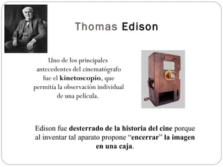 Thomas Edison 
Uno de los principales 
antecedentes del cinematógrafo 
fue el kinetoscopio, que 
permitía la observación individual 
de una película. 
Edison fue desterrado de la historia del cine porque 
al inventar tal aparato propone “encerrar” la imagen 
en una caja. 
 