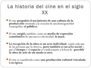 La historia del cine en el siglo 
XX 
El cine propulsó el nacimiento de una cultura de la 
producción orientada a la creación de una homogeneidad 
cosmopolita: el público. 
El cine surgió, también, como un medio de expresión 
constitutivo de una nueva colectividad: la masa. 
La recepción de la obra es un acto individual, según cada una 
de las personas que la observa, pero también es un acto social y 
que el tiempo y el espacio es condicionante a la hora de percibir 
la obra de arte de un modo u otro. 
El cine es considerado como una producción cultural vinculada 
a su época. 
 