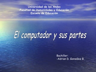 Universidad de los Andes Facultad de Humanidades y Educación Escuela de Educación El computador y sus partes Bachiller:  -Adrian D. González B.   