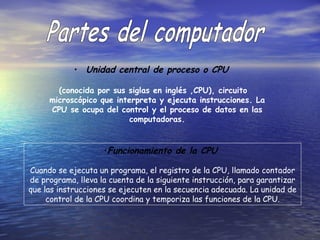 Unidad central de proceso o CPU   (conocida por sus siglas en inglés ,CPU), circuito microscópico que interpreta y ejecuta instrucciones. La CPU se ocupa del control y el proceso de datos en las computadoras. Partes del computador Funcionamiento de la CPU  Cuando se ejecuta un programa, el registro de la CPU, llamado contador de programa, lleva la cuenta de la siguiente instrucción, para garantizar que las instrucciones se ejecuten en la secuencia adecuada. La unidad de control de la CPU coordina y temporiza las funciones de la CPU. 