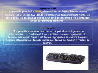 Memoria RAM La memoria principal o  RAM , abreviatura del inglés Randon Access Memory, es el dispositivo donde se almacenan temporalmente tanto los datos como los programas que la CPU está procesando o va a procesar en un determinado momento. El teclado Nos permite comunicarnos con la computadora e ingresar la información. Es fundamental para utilizar cualquier aplicación. El teclado más común tiene 102 teclas, agrupadas en cuatro bloques: teclado alfanumérico, teclado numérico, teclas de función y teclas de control.   