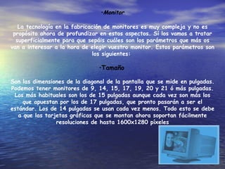 Monitor La tecnología en la fabricación de monitores es muy compleja y no es propósito ahora de profundizar en estos aspectos. Sí los vamos a tratar superficialmente para que sepáis cuáles son los parámetros que más os van a interesar a la hora de elegir vuestro monitor. Estos parámetros son los siguientes:  Tamaño   Son las dimensiones de la diagonal de la pantalla que se mide en pulgadas. Podemos tener monitores de 9, 14, 15, 17, 19, 20 y 21 ó más pulgadas. Los más habituales son los de 15 pulgadas aunque cada vez son más los que apuestan por los de 17 pulgadas, que pronto pasarán a ser el estándar. Los de 14 pulgadas se usan cada vez menos. Todo esto se debe a que las tarjetas gráficas que se montan ahora soportan fácilmente resoluciones de hasta 1600x1280 píxeles 