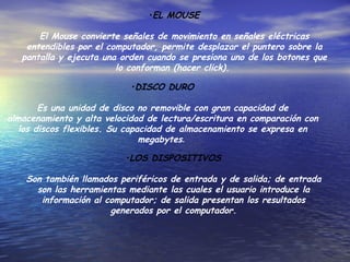 EL MOUSE El Mouse convierte señales de movimiento en señales eléctricas entendibles por el computador, permite desplazar el puntero sobre la pantalla y ejecuta una orden cuando se presiona uno de los botones que lo conforman (hacer click).  DISCO DURO Es una unidad de disco no removible con gran capacidad de almacenamiento y alta velocidad de lectura/escritura en comparación con los discos flexibles. Su capacidad de almacenamiento se expresa en megabytes .  LOS DISPOSITIVOS Son también llamados periféricos de entrada y de salida; de entrada son las herramientas mediante las cuales el usuario introduce la información al computador; de salida presentan los resultados generados por el computador. 