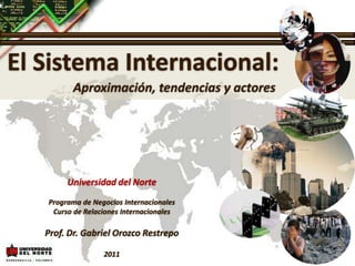 El Sistema Internacional: Aproximación, tendencias y actores Universidad del Norte Programa de Negocios Internacionales Curso de Relaciones Internacionales Prof. Dr. Gabriel Orozco Restrepo 2011 