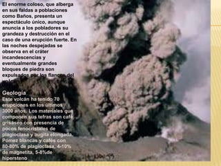 El enorme coloso, que alberga
en sus faldas a poblaciones
como Baños, presenta un
espectáculo único, aunque
anuncia a los pobladores su
grandeza y destrucción en el
caso de una erupción fuerte. En
las noches despejadas se
observa en el cráter
incandescencias y
eventualmente grandes
bloques de piedra son
expulsados por los flancos del
volcán
Geología
Este volcán ha tenido 70
erupciones en los últimos
3000 años. Los materiales que
componen sus tefras son café
grisáseo con presencia de
pocos fenocristales de
plagioclasa y augita elongada.
Pómez blancas y cafés con
80-80% de plagioclasa, 4-10%
de magnetita, 5-8%de
hipersteno
 