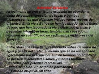Actividad Volcánica
Actualmente se presenta una erupción de abundante
caída de cenizas, eyección de rocas y bombas
incandescentes que alcanzan incluso varios metros de
diámetro. En la vía a Baños se han localizado varios flujos
de lodo que han taponado la vía y destruido granjas y
pequeñas infraestructuras, también han causado un
volumen no cuantificado de sedimentos en la presa del
Agoyán.
Entre otras cosas se han presenciado nubes de vapor de
agua y gases del cráter, el mismo que se ha ensanchado
ligeramente por la erupción, aún en tiempos no eruptivos
se presencia actividad sísmica y fuentes termales
utilizadas para piscinas recreativas.
Última erupción: En erupción permanente
Periodo eruptivo: 90 años
 