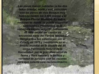 Las zonas menos pobladas (a los dos
lados oriental, norte y sur) coinciden
con las zonas de vida Bosque muy
húmedo (sobre los 3.500 msnm) y el
Bosque Pluvial Montano. En estos
sectores es donde se puede encontrar
extensiones importantes de la
cobertura vegetal original. Justamente
en este sector del cantón se
encuentra parte del Parque Nacional
Sangay, que fue establecido por el
Estado en 1975 y reconocido en el
ámbito mundial en la década del 90
como Patrimonio Natural de la
Humanidad, por la gran diversidad de
fauna y flora natural y la belleza y
variedad de paisajes son las razones
para que ostente este reconocimiento.
 