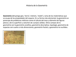 Geometría (del griego geo, 'tierra'; metrein, 'medir'), rama de las matemáticas que
se ocupa de las propiedades del espacio. En su forma más elemental, la geometría se
preocupa de problemas métricos como el cálculo del área y diámetro de figuras
planas y de la superficie y volumen de cuerpos sólidos. Otros campos de la
geometría son la geometría analítica, geometría descriptiva, topología, geometría de
espacios con cuatro o más dimensiones, geometría fractal, y geometría no euclídea.
Historia de la Geometría
 