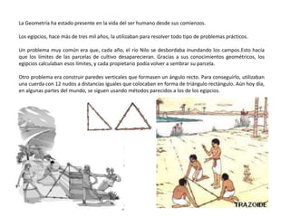 La Geometría ha estado presente en la vida del ser humano desde sus comienzos.
Los egipcios, hace más de tres mil años, la utilizaban para resolver todo tipo de problemas prácticos.
Un problema muy común era que, cada año, el río Nilo se desbordaba inundando los campos.Esto hacía
que los límites de las parcelas de cultivo desaparecieran. Gracias a sus conocimientos geométricos, los
egipcios calculaban esos límites, y cada propietario podía volver a sembrar su parcela.
Otro problema era construir paredes verticales que formasen un ángulo recto. Para conseguirlo, utilizaban
una cuerda con 12 nudos a distancias iguales que colocaban en forma de triángulo rectángulo. Aún hoy día,
en algunas partes del mundo, se siguen usando métodos parecidos a los de los egipcios.
 