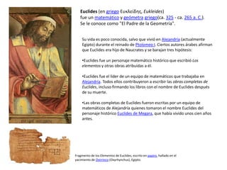 Euclides (en griego Ευκλείδης, Eukleides)
fue un matemático y geómetra griego(ca. 325 - ca. 265 a. C.).
Se le conoce como "El Padre de la Geometría".
Fragmento de los Elementos de Euclides, escrito en papiro, hallado en el
yacimiento de Oxirrinco (Oxyrhynchus), Egipto.
Su vida es poco conocida, salvo que vivió en Alejandría (actualmente
Egipto) durante el reinado de Ptolomeo I. Ciertos autores árabes afirman
que Euclides era hijo de Naucrates y se barajan tres hipótesis:
•Euclides fue un personaje matemático histórico que escribió Los
elementos y otras obras atribuidas a él.
•Euclides fue el líder de un equipo de matemáticos que trabajaba en
Alejandría. Todos ellos contribuyeron a escribir las obras completas de
Euclides, incluso firmando los libros con el nombre de Euclides después
de su muerte.
•Las obras completas de Euclides fueron escritas por un equipo de
matemáticos de Alejandría quienes tomaron el nombre Euclides del
personaje histórico Euclides de Megara, que había vivido unos cien años
antes.
 