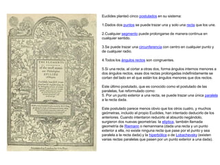Euclides planteó cinco postulados en su sistema:
1.Dados dos puntos se puede trazar una y solo una recta que los une.
2.Cualquier segmento puede prolongarse de manera continua en
cualquier sentido.
3.Se puede trazar una circunferencia con centro en cualquier punto y
de cualquier radio.
4.Todos los ángulos rectos son congruentes.
5.Si una recta, al cortar a otras dos, forma ángulos internos menores a
dos ángulos rectos, esas dos rectas prolongadas indefinidamente se
cortan del lado en el que están los ángulos menores que dos rectos.
Este último postulado, que es conocido como el postulado de las
paralelas, fue reformulado como:
5. Por un punto exterior a una recta, se puede trazar una única paralela
a la recta dada.
Este postulado parece menos obvio que los otros cuatro, y muchos
geómetras, incluido el propio Euclides, han intentado deducirlo de los
anteriores. Cuando intentaron reducirlo al absurdo negándolo,
surgieron dos nuevas geometrías: la elíptica, también llamada
geometría de Riemann o riemanniana (dada una recta y un punto
exterior a ella, no existe ninguna recta que pase por el punto y sea
paralela a la recta dada) y la hiperbólica o de Lobachevsky (existen
varias rectas paralelas que pasen por un punto exterior a una dada).
 