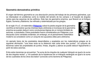 Geometría demostrativa primitiva
El origen del término geometría es una descripción precisa del trabajo de los primeros geómetras, que
se interesaban en problemas como la medida del tamaño de los campos o el trazado de ángulos
rectos para las esquinas de los edificios. Este tipo de geometría empírica, que floreció en el Antiguo
Egipto, Sumeria y Babilonia, fue refinado y sistematizado por los griegos.
En el siglo VI a.C. el matemático Pitágoras colocó la piedra angular de la geometría
científica al demostrar que las diversas leyes arbitrarias e inconexas de la geometría
empírica se pueden deducir como conclusiones lógicas de un número limitado de
axiomas, o postulados. Estos postulados fueron considerados por Pitágoras y sus
discípulos como verdades evidentes; sin embargo, en el pensamiento matemático
moderno se consideran como un conjunto de supuestos útiles pero arbitrarios.
Un ejemplo típico de los postulados desarrollados y aceptados por los matemáticos griegos es la
siguiente afirmación: "una línea recta es la distancia más corta entre dos puntos". Un conjunto de
teoremas sobre las propiedades de puntos, líneas, ángulos y planos se puede deducir lógicamente a
partir de estos axiomas.
Entre estos teoremas se encuentran: "la suma de los ángulos de cualquier triángulo es igual a la suma
de dos ángulos rectos", y "el cuadrado de la hipotenusa de un triángulo rectángulo es igual a la suma
de los cuadrados de los otros dos lados" (conocido como teorema de Pitágoras).
 