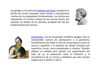 Arquímedes, uno de los grandes científicos griegos, hizo un
considerable número de aportaciones a la geometría.
Inventó formas de medir el área de ciertas figuras curvas así
como la superficie y el volumen de sólidos limitados por
superficies curvas, como paraboloides y cilindros. También
elaboró un método para calcular una aproximación del
valor de pi, la proporción entre el diámetro y la
circunferencia de un círculo y estableció que este número
estaba entre 3 10/70 y 3 10/71.
Los griegos, y en particular Apolonio de Perga, estudiaron la
familia de curvas conocidas como cónicas y descubrieron
muchas de sus propiedades fundamentales. Las cónicas son
importantes en muchos campos de las ciencias físicas; por
ejemplo, las órbitas de los planetas alrededor del Sol son
fundamentalmente cónicas.
 