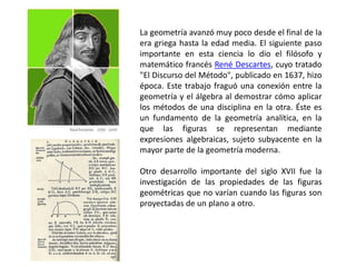 La geometría avanzó muy poco desde el final de la
era griega hasta la edad media. El siguiente paso
importante en esta ciencia lo dio el filósofo y
matemático francés René Descartes, cuyo tratado
"El Discurso del Método", publicado en 1637, hizo
época. Este trabajo fraguó una conexión entre la
geometría y el álgebra al demostrar cómo aplicar
los métodos de una disciplina en la otra. Éste es
un fundamento de la geometría analítica, en la
que las figuras se representan mediante
expresiones algebraicas, sujeto subyacente en la
mayor parte de la geometría moderna.
Otro desarrollo importante del siglo XVII fue la
investigación de las propiedades de las figuras
geométricas que no varían cuando las figuras son
proyectadas de un plano a otro.
 