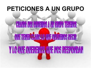 PETICIONES A UN GRUPO CUANDO NOS DIRIGIMOS A UN GRUPO TENEMOS QUE TENER CLARO LO QUE QUEREMOS DECIR Y LO QUE QUEREMOS QUE NOS RESPONDAN 