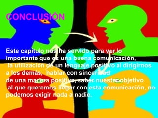 CONCLUSIÓN Este capítulo nos ha servido para ver lo  importante que es una buena comunicación, la utilización de un lenguaje positivo al dirigirnos  a los demás,  hablar con sinceridad  de una manera positiva, saber nuestro objetivo al que queremos llegar con esta comunicación, no  podemos exigir nada a nadie. 