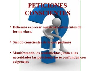 PETICIONES CONSCIENTES Debemos expresar nuestros sentimientos de forma clara. Siendo conscientes de lo que pedimos Manifestando los sentimientos junto a las necesidades las peticiones no se confunden con exigencias 