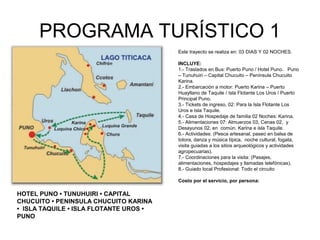 PROGRAMA TURÍSTICO 1
Este trayecto se realiza en: 03 DIAS Y 02 NOCHES.
INCLUYE:
1.- Traslados en Bus: Puerto Puno / Hotel Puno. Puno
– Tunuhuiri – Capital Chucuito – Península Chucuito
Karina.
2.- Embarcación a motor: Puerto Karina – Puerto
Huayllano de Taquile / Isla Flotante Los Uros / Puerto
Principal Puno.
3.- Tickets de ingreso, 02: Para la Isla Flotante Los
Uros e Isla Taquile.
4.- Casa de Hospedaje de familia 02 Noches: Karina.
5.- Alimentaciones 07: Almuerzos 03, Cenas 02, y
Desayunos 02, en común. Karina e isla Taquile.
6.- Actividades: (Pesca artesanal, paseo en balsa de
totora, danza y música típica, noche cultural, fogata,
visita guiadas a los sitios arqueológicos y actividades
agropecuarias).
7.- Coordinaciones para la visita: (Pasajes,
alimentaciones, hospedajes y llamadas telefónicas).
8.- Guiado local Profesional: Todo el circuito
Costo por el servicio, por persona:
 
HOTEL PUNO • TUNUHUIRI • CAPITAL
CHUCUITO • PENINSULA CHUCUITO KARINA
• ISLA TAQUILE • ISLA FLOTANTE UROS •
PUNO
 