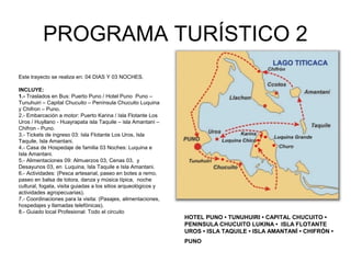 PROGRAMA TURÍSTICO 2
Este trayecto se realiza en: 04 DIAS Y 03 NOCHES.
INCLUYE:
1.- Traslados en Bus: Puerto Puno / Hotel Puno Puno –
Tunuhuiri – Capital Chucuito – Península Chucuito Luquina
y Chifron – Puno.
2.- Embarcación a motor: Puerto Karina / Isla Flotante Los
Uros / Huyllano - Huayrapata isla Taquile – isla Amantani –
Chifron - Puno.
3.- Tickets de ingreso 03: Isla Flotante Los Uros, Isla
Taquile, Isla Amantani.
4.- Casa de Hospedaje de familia 03 Noches: Luquina e
Isla Amantani.
5.- Alimentaciones 09: Almuerzos 03, Cenas 03, y
Desayunos 03, en Luquina, Isla Taquile e Isla Amantani.
6.- Actividades: (Pesca artesanal, paseo en botes a remo,
paseo en balsa de totora, danza y música típica, noche
cultural, fogata, visita guiadas a los sitios arqueológicos y
actividades agropecuarias).
7.- Coordinaciones para la visita: (Pasajes, alimentaciones,
hospedajes y llamadas telefónicas).
8.- Guiado local Profesional: Todo el circuito
HOTEL PUNO • TUNUHUIRI • CAPITAL CHUCUITO •
PENINSULA CHUCUITO LUKINA • ISLA FLOTANTE
UROS • ISLA TAQUILE • ISLA AMANTANÍ • CHIFRÓN •
PUNO
 