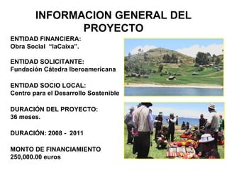 INFORMACION GENERAL DEL
PROYECTO
ENTIDAD FINANCIERA:
Obra Social “laCaixa”.
ENTIDAD SOLICITANTE:
Fundación Cátedra Iberoamericana
ENTIDAD SOCIO LOCAL:
Centro para el Desarrollo Sostenible
DURACIÓN DEL PROYECTO:
36 meses.
DURACIÓN: 2008 - 2011
MONTO DE FINANCIAMIENTO
250,000.00 euros
 