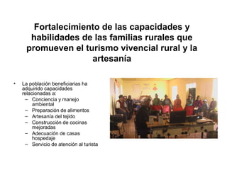Fortalecimiento de las capacidades y
habilidades de las familias rurales que
promueven el turismo vivencial rural y la
artesanía
• La población beneficiarias ha
adquirido capacidades
relacionadas a:
– Conciencia y manejo
ambiental
– Preparación de alimentos
– Artesanía del tejido
– Construcción de cocinas
mejoradas
– Adecuación de casas
hospedaje
– Servicio de atención al turista
 