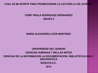 CUAL ES MI APORTE PARA PROMOCIONAR LA LECTURA A LOS JOVENES



              YEIMY PAOLA RODRIGUEZ HERNANDEZ
                           GRUPO 4




               MARIA ALEXANDRA LEON MARTINEZ




                   UNIVERSIDAD DEL QUINDIO
               CIENCIAS HUMANAS Y BELLAS ARTES
CIENCIAS DE LA INFORMACION LA DOCUMENTACION, BIBLIOTECOLOGIA Y
                         ARCHIVISTICA
                         BOGOTA D.C.
                             2012
 