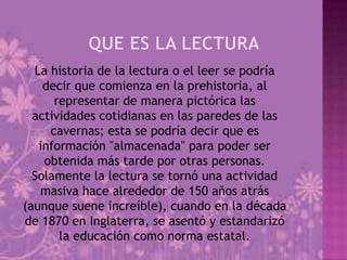 La historia de la lectura o el leer se podría
    decir que comienza en la prehistoria, al
      representar de manera pictórica las
  actividades cotidianas en las paredes de las
     cavernas; esta se podría decir que es
   información "almacenada" para poder ser
    obtenida más tarde por otras personas.
  Solamente la lectura se tornó una actividad
   masiva hace alrededor de 150 años atrás
(aunque suene increíble), cuando en la década
de 1870 en Inglaterra, se asentó y estandarizó
       la educación como norma estatal.
 