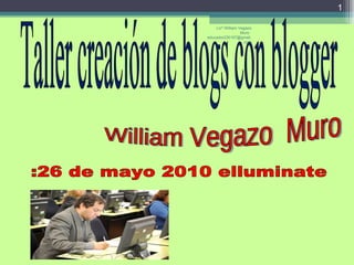 Taller creación de blogs con blogger William Vegazo  Muro :26 de mayo 2010 elluminate  Licº William Vegazo Muro  [email_address] 
