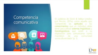 Competencia
comunicativa
En palabras de Girón & Vallejo (citados
por Rincón, 2011a), como aquella que
“comprende las aptitudes y los
conocimientos que un individuo debe
tener para utilizar sistemas lingüísticos y
translingüísticos que están a su
disposición para comunicarse como
miembros de una comunidad
sociocultural dada” (p. 1).
 