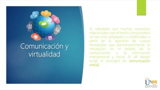 Comunicación y
virtualidad
Es indudable que muchos conceptos
relacionados con el hecho comunicativo
se han visto ampliados o modificados a
partir de la aparición de nuevas
tecnologías que permanentemente se
introducen en el ámbito de la
comunicación y la información
interpersonal y social. Es allí donde
surge el concepto de comunicación
virtual.
 
