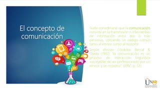 El concepto de
comunicación
Suele considerarse que la comunicación
consiste en la transmisión o intercambio
de información entre dos o más
personas, utilizando un código común
tanto al emisor como al receptor.
Según afirman Córdoba, Bernal &
Ojeda (1992) “la comunicación es un
proceso de interacción lingüística
susceptible de ser perfeccionado por un
emisor y un receptor” (1992, p. 53)
 