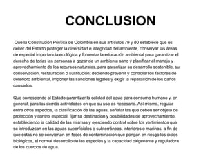 CONCLUSION
 Que la Constitución Política de Colombia en sus artículos 79 y 80 establece que es
deber del Estado proteger la diversidad e integridad del ambiente, conservar las áreas
de especial importancia ecológica y fomentar la educación ambiental para garantizar el
derecho de todas las personas a gozar de un ambiente sano y planificar el manejo y
aprovechamiento de los recursos naturales, para garantizar su desarrollo sostenible, su
conservación, restauración o sustitución; debiendo prevenir y controlar los factores de
deterioro ambiental, imponer las sanciones legales y exigir la reparación de los daños
causados.

Que corresponde al Estado garantizar la calidad del agua para consumo humano y, en
general, para las demás actividades en que su uso es necesario. Así mismo, regular
entre otros aspectos, la clasificación de las aguas, señalar las que deben ser objeto de
protección y control especial, fijar su destinación y posibilidades de aprovechamiento,
estableciendo la calidad de las mismas y ejerciendo control sobre los vertimientos que
se introduzcan en las aguas superficiales o subterráneas, interiores o marinas, a fin de
que éstas no se conviertan en focos de contaminación que pongan en riesgo los ciclos
biológicos, el normal desarrollo de las especies y la capacidad oxigenante y reguladora
de los cuerpos de agua.
 